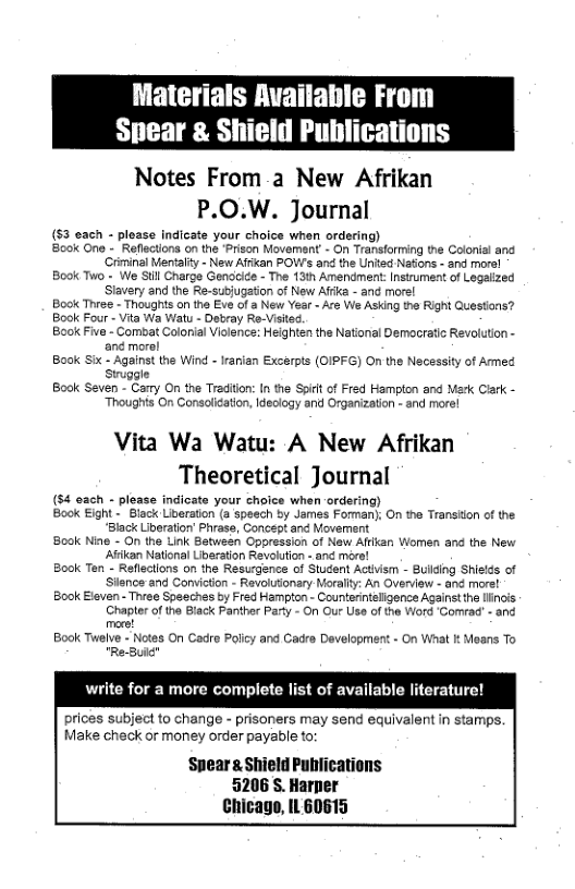 Materials Available From Spear & Shield Publications  Notes From a New Afrikan P.O.W. Journal  (53 each - please indicate your choice when ordering)  B0k One - Reflections on the ‘Prison Movement - On Transforming the Colonial and ‘Criminal Mentalty - New Affan POWs and the United Natons - and mora!  Book Two - We StllCharge Gendecice - The 13th Amendment: Insiument of Legaiized Stavery and the Re-subjugaton of New Affca - and morel  Book Thes - Thoughts on the Eve of a New Year - Are We Asking the Right Questons?  Book Four - Vita Wa Watu - Detray Re-Visitec.  Book Five - Combat Colonial Violence: Heighten the National Demacratic Revolution - ané morol  Book Six - Against the Wind - Iranian Excerpts (OIPFG) O the Necessity of Amned siuggle  Book Saven - Carry On the Traditon: In the Spif of Fred Homplon and Mark Clark - Thoughts On Consoliation, declogy and Organization - snd morel  Vita Wa Watu: A New Afrikan Theoretical Journal  (54 oach - please indicate your choice when ordering)  Book Eight - Black Liveraton (a spsech by James Forman); On the Transiion cf the “Black Liberation’ Phrase, Concept and Movement  Book Nine - On the Link Between Oppression of New Affkan Women and the New Askan National Liberation Revolution - and mere!  Book Ten - Reflections on the Resugence of Student Activism - Bullding Shields of Sience and Convicton - Revolutionary Morally: An Overview - and more!  Book Eleven - Three Speeches by Fred Hampton - Counterinteligence Against the linois Chapter of the Black Parther Party - On Our Use of the Word Comrad - and mece!  Book Twelve - Notes On Cadre Policy and Cadre Development - On What k Moans To "Re-Bu  write for a more complete list of available literature!  prices subject to change - prisoners may send equivalent in stamps. Make check or money order payable to:  ‘Speara Shield Publications 5206 S. Harper Chicage, IL 60615  